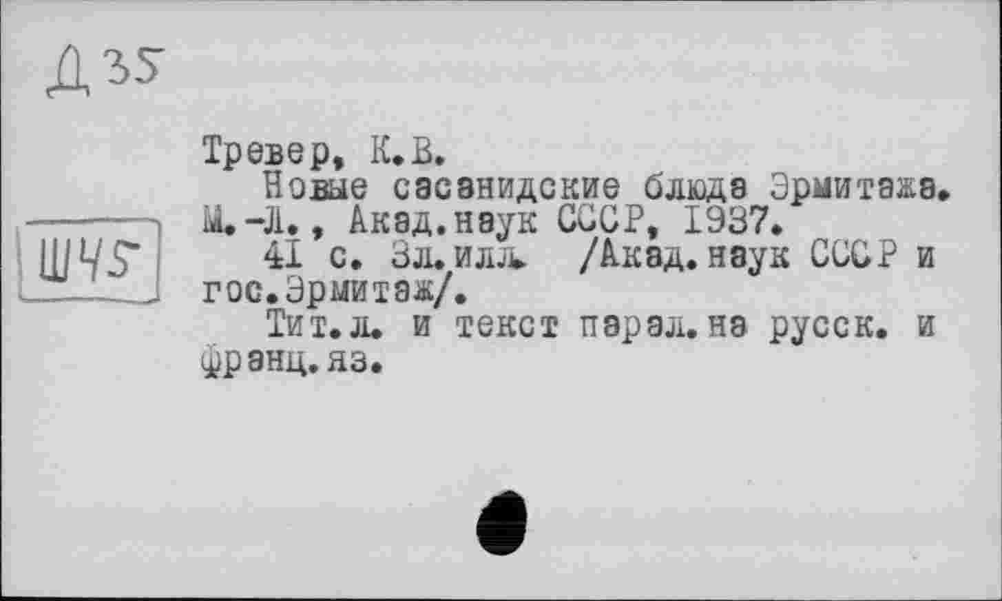 ﻿д^

Тревер, К.В.
Новые сасанидские блюда Эрмитажа, ІЙ.-Л., Акад, наук СССР, 1937.
41 с. Зл. ила /Акад, наук СССР и гос. Эрмитаж/.
Тит.л. и текст парал. на русск. и франц, яз.